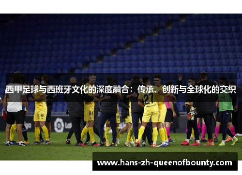 西甲足球与西班牙文化的深度融合：传承、创新与全球化的交织