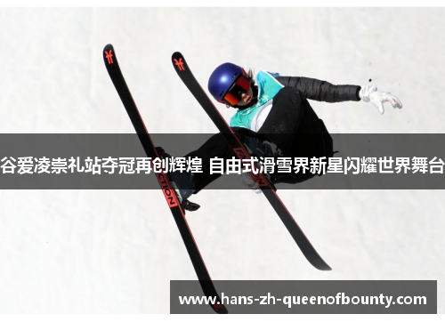 谷爱凌崇礼站夺冠再创辉煌 自由式滑雪界新星闪耀世界舞台