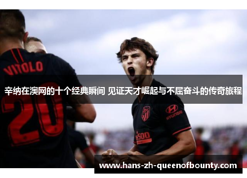 辛纳在澳网的十个经典瞬间 见证天才崛起与不屈奋斗的传奇旅程