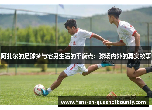 阿扎尔的足球梦与宅男生活的平衡点：球场内外的真实故事