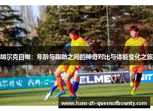 胡尔克自嘲：年龄与脂肪之间的神奇对比与体能变化之旅