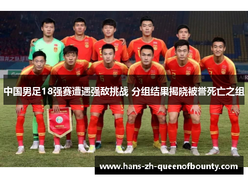 中国男足18强赛遭遇强敌挑战 分组结果揭晓被誉死亡之组