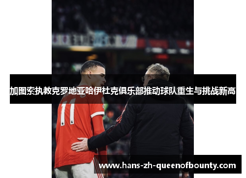 加图索执教克罗地亚哈伊杜克俱乐部推动球队重生与挑战新高 加图索执教克罗地亚哈伊杜克俱乐部推动球队重生与挑战新高