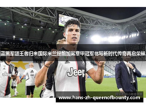 蓝黑军团王者归来国际米兰提前加冕意甲冠军书写新时代传奇再启荣耀